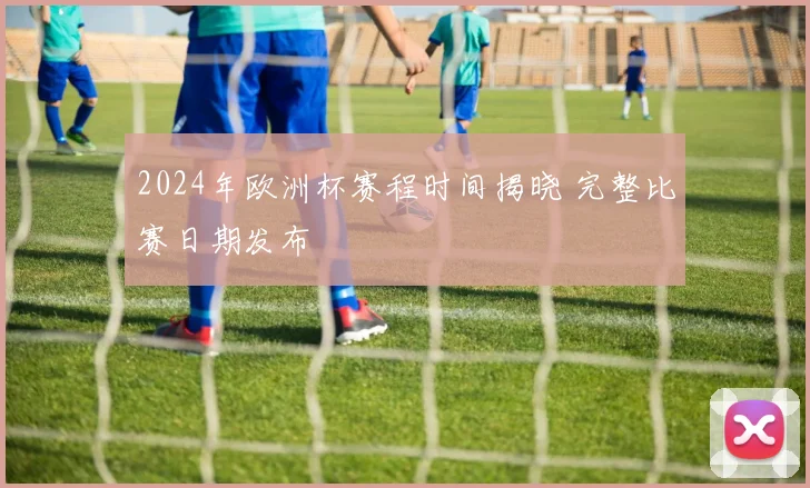 2024年欧洲杯赛程时间揭晓 完整比赛日期发布