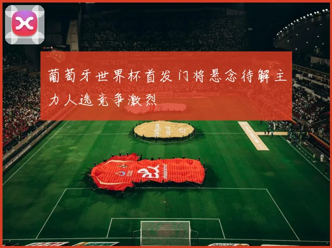 葡萄牙世界杯首发门将悬念待解主力人选竞争激烈
