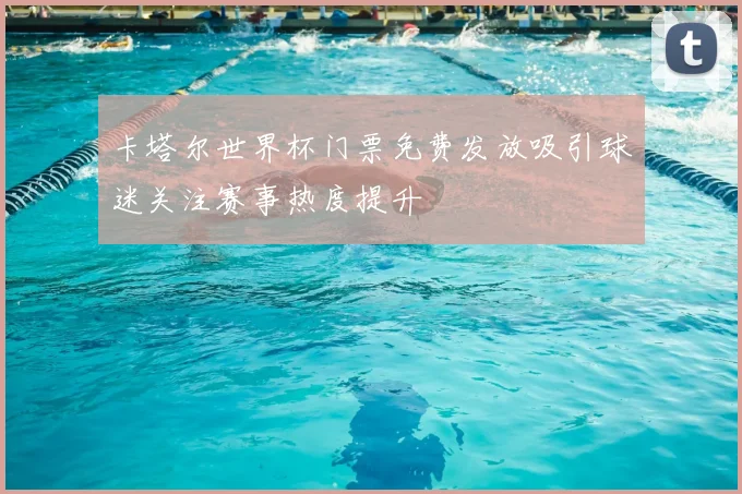 卡塔尔世界杯门票免费发放吸引球迷关注赛事热度提升