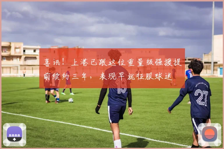 喜讯！上港已跟这位重量级强援提前续约三年，表现早就征服球迷