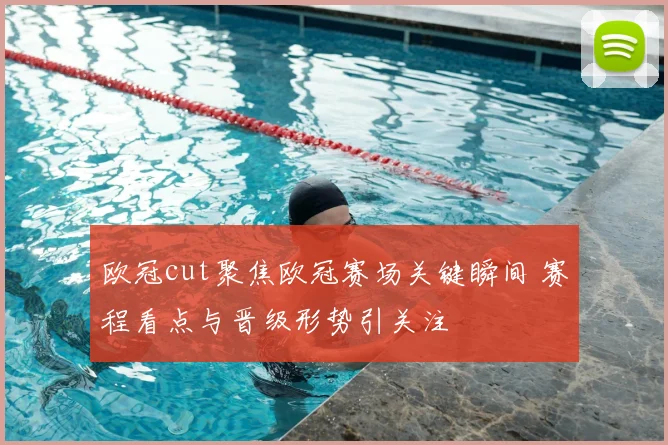 欧冠cut聚焦欧冠赛场关键瞬间 赛程看点与晋级形势引关注