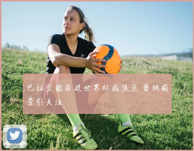 巴拉圭能否进世界杯成焦点 晋级前景引关注