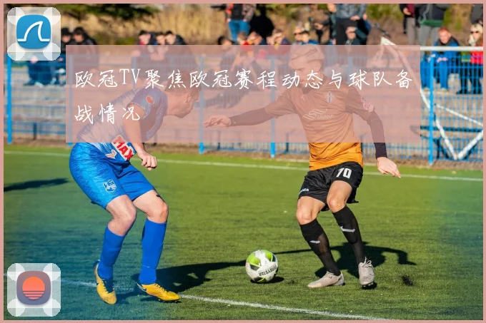 欧冠TV聚焦欧冠赛程动态与球队备战情况