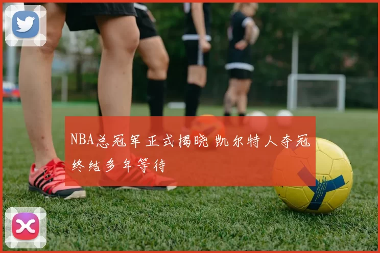 NBA总冠军正式揭晓 凯尔特人夺冠终结多年等待