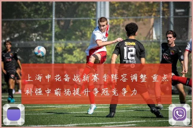 上海申花备战新赛季阵容调整 重点补强中前场提升争冠竞争力
