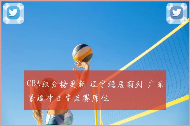 CBA积分榜更新 辽宁稳居前列 广东紧追冲击季后赛席位