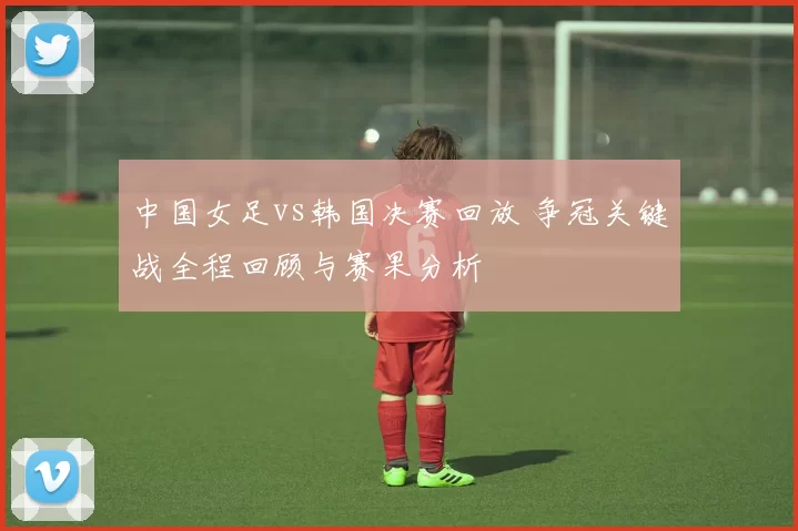 中国女足vs韩国决赛回放 争冠关键战全程回顾与赛果分析