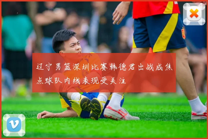 辽宁男篮深圳比赛韩德君出战成焦点球队内线表现受关注