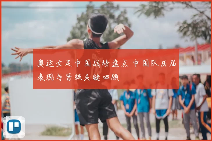 奥运女足中国战绩盘点 中国队历届表现与晋级关键回顾
