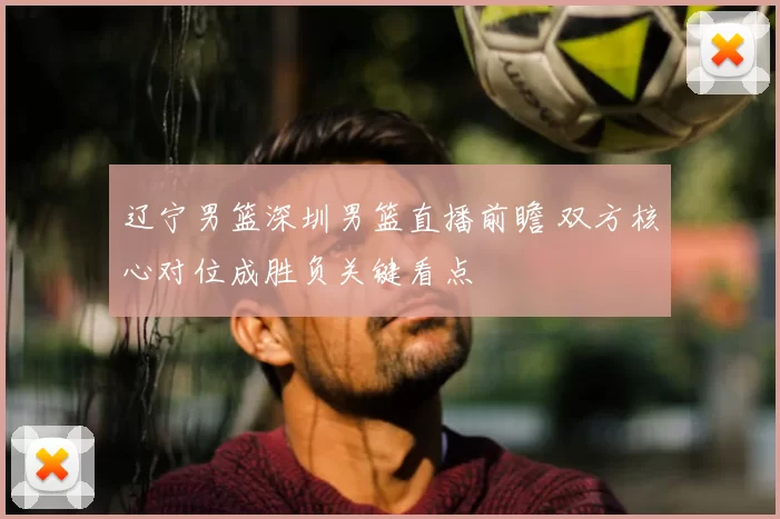 辽宁男篮深圳男篮直播前瞻 双方核心对位成胜负关键看点