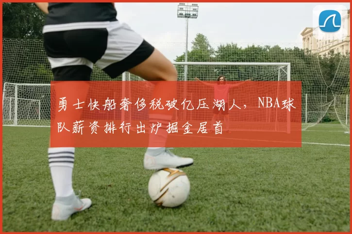 勇士快船奢侈税破亿压湖人，NBA球队薪资排行出炉掘金居首
