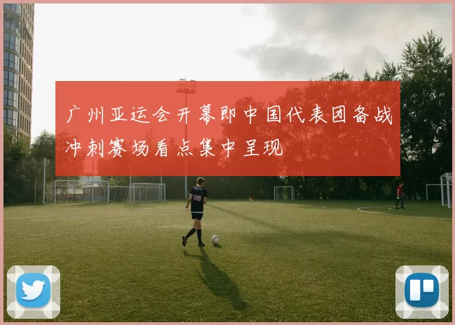 广州亚运会开幕即中国代表团备战冲刺赛场看点集中呈现