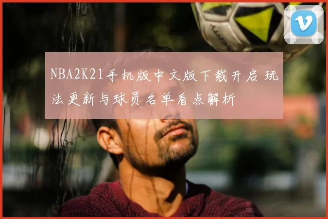 NBA2K21手机版中文版下载开启 玩法更新与球员名单看点解析