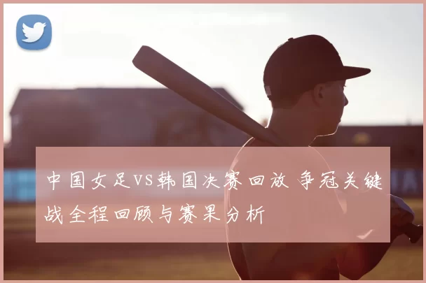 中国女足vs韩国决赛回放 争冠关键战全程回顾与赛果分析