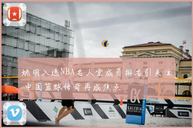 姚明入选NBA名人堂成员排名引关注 中国篮球传奇再成焦点