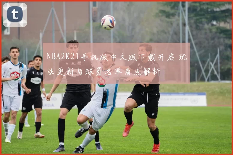NBA2K21手机版中文版下载开启 玩法更新与球员名单看点解析