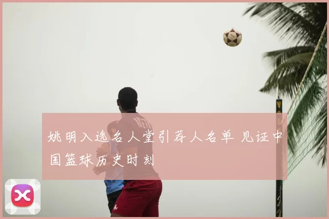 姚明入选名人堂引荐人名单 见证中国篮球历史时刻