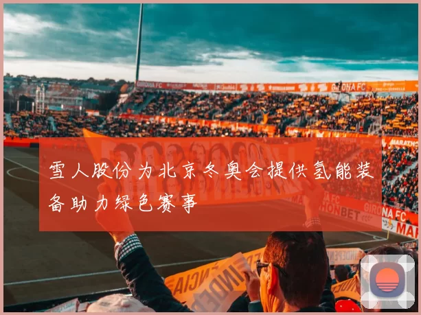 雪人股份为北京冬奥会提供氢能装备助力绿色赛事
