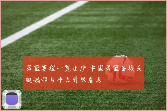 男篮赛程一览出炉 中国男篮备战关键战程与冲击晋级看点