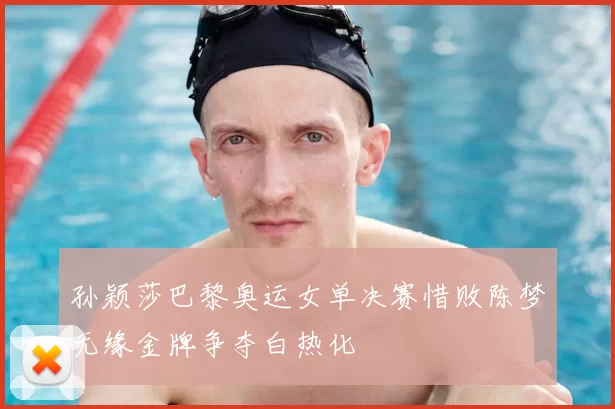 孙颖莎巴黎奥运女单决赛惜败陈梦无缘金牌争夺白热化