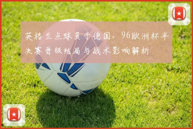 英格兰点球负于德国，96欧洲杯半决赛晋级结局与战术影响解析