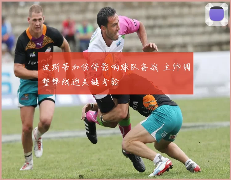 波斯蒂加伤停影响球队备战 主帅调整锋线迎关键考验