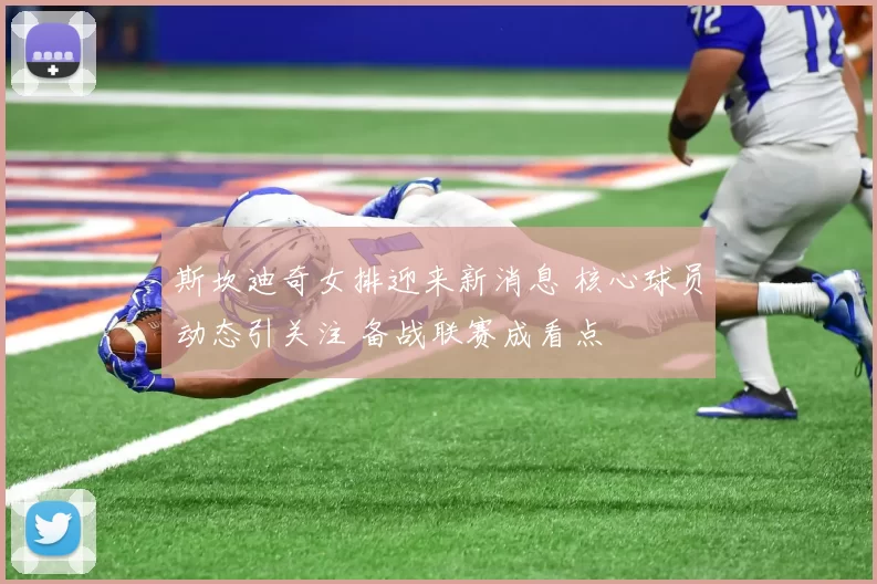 斯坎迪奇女排迎来新消息 核心球员动态引关注 备战联赛成看点