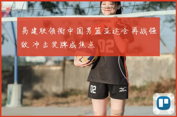 易建联领衔中国男篮亚运会再战强敌 冲击奖牌成焦点