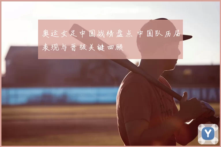 奥运女足中国战绩盘点 中国队历届表现与晋级关键回顾