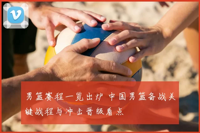 男篮赛程一览出炉 中国男篮备战关键战程与冲击晋级看点