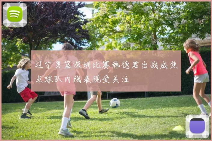 辽宁男篮深圳比赛韩德君出战成焦点球队内线表现受关注